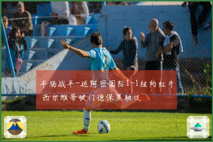半场战平-迈阿密国际1-1纽约红牛 西尔维蒂破门德保罗助攻