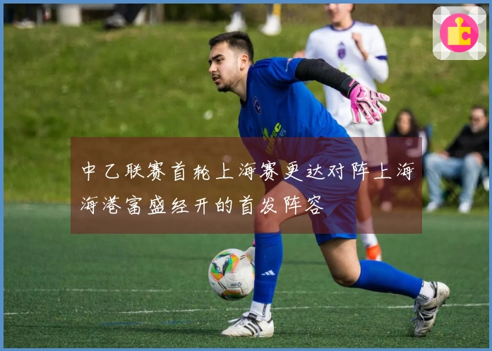 中乙联赛首轮上海赛更达对阵上海海港富盛经开的首发阵容