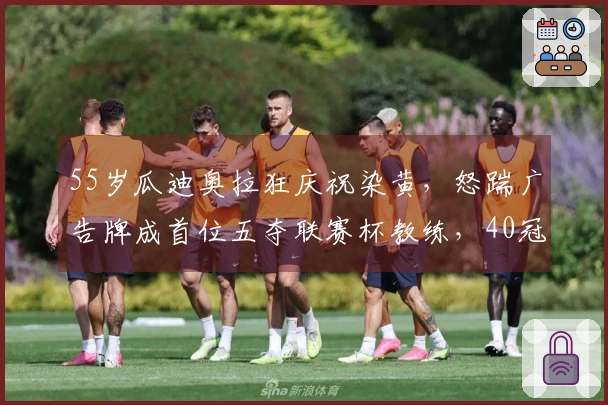 55岁瓜迪奥拉狂庆祝染黄，怒踹广告牌成首位五夺联赛杯教练，40冠仅逊爵爷