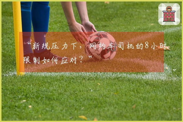 “新规压力下，网约车司机的8小时限制如何应对？”