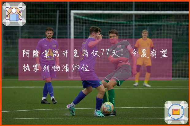 阿隆索离开皇马仅77天！今夏有望执掌利物浦帅位
