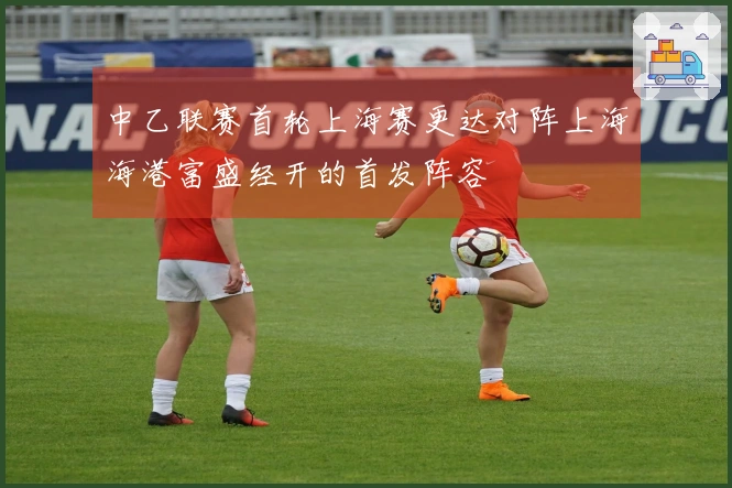 中乙联赛首轮上海赛更达对阵上海海港富盛经开的首发阵容