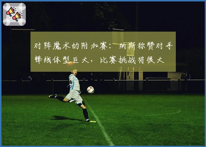 对阵魔术的附加赛：纳斯称赞对手锋线体型巨大，比赛挑战将很大
