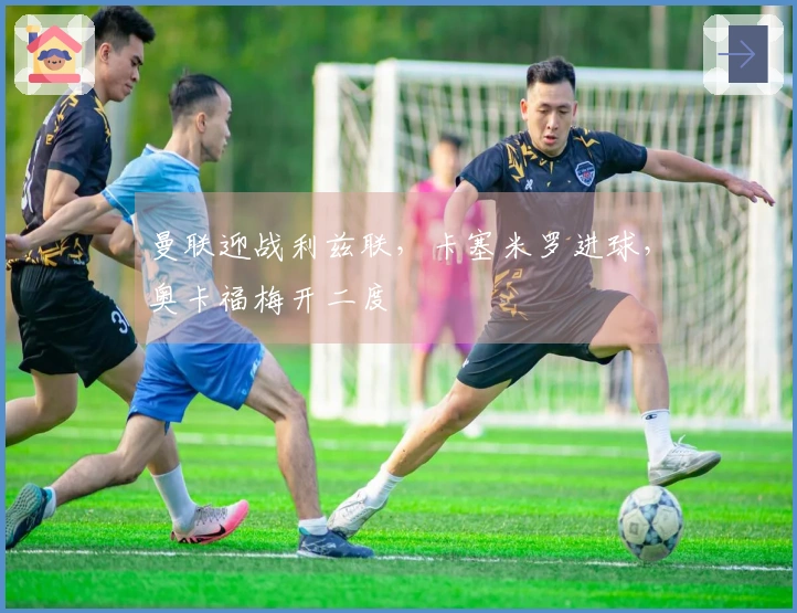 曼联迎战利兹联，卡塞米罗进球，奥卡福梅开二度