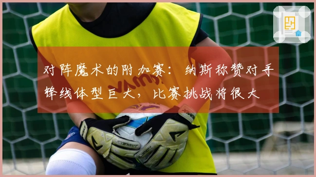 对阵魔术的附加赛：纳斯称赞对手锋线体型巨大，比赛挑战将很大