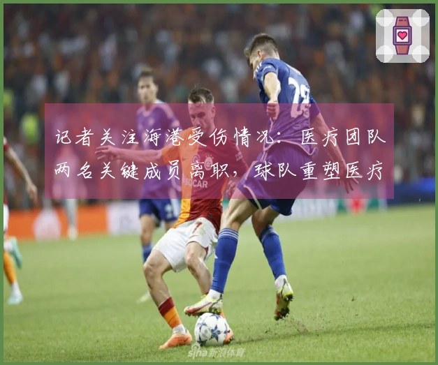 记者关注海港受伤情况：医疗团队两名关键成员离职，球队重塑医疗体系