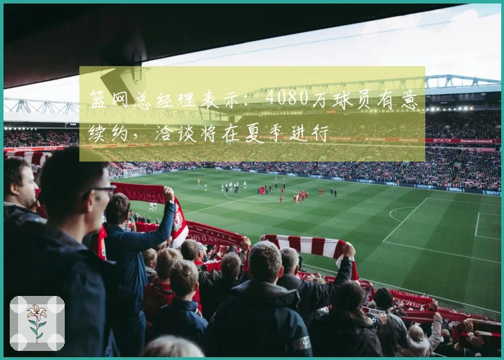 篮网总经理表示：4080万球员有意续约，洽谈将在夏季进行