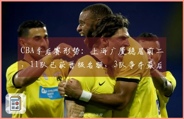 CBA季后赛形势：上海广厦稳居前二，11队已获晋级名额，3队争夺最后一个席次