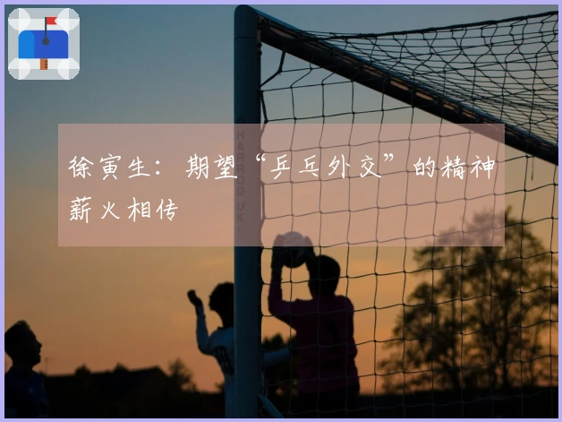 徐寅生：期望“乒乓外交”的精神薪火相传