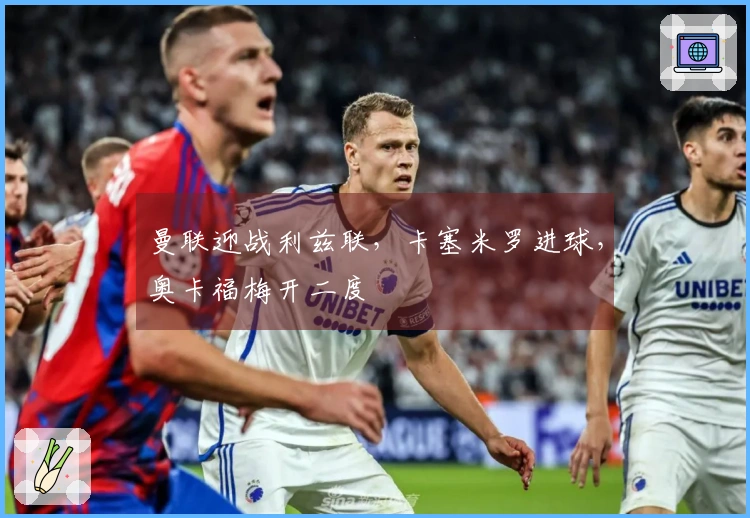 曼联迎战利兹联，卡塞米罗进球，奥卡福梅开二度