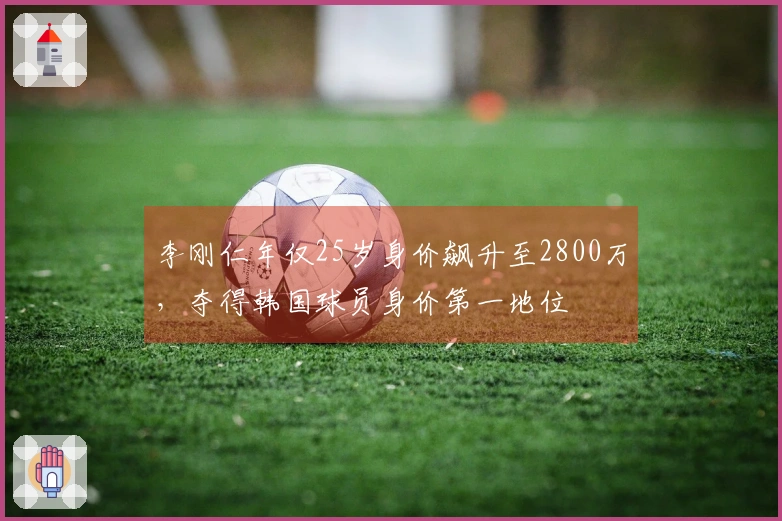 李刚仁年仅25岁身价飙升至2800万，夺得韩国球员身价第一地位