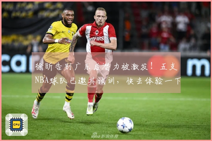徐昕告别广东后潜力被激发！五支NBA球队已邀其试训，快去体验一下！