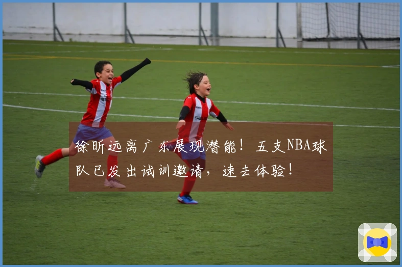 徐昕远离广东展现潜能！五支NBA球队已发出试训邀请，速去体验！
