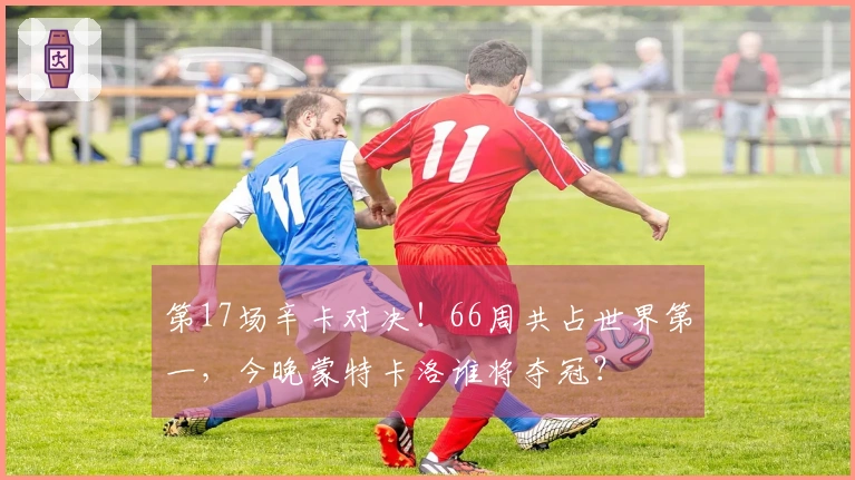 第17场辛卡对决！66周共占世界第一，今晚蒙特卡洛谁将夺冠？