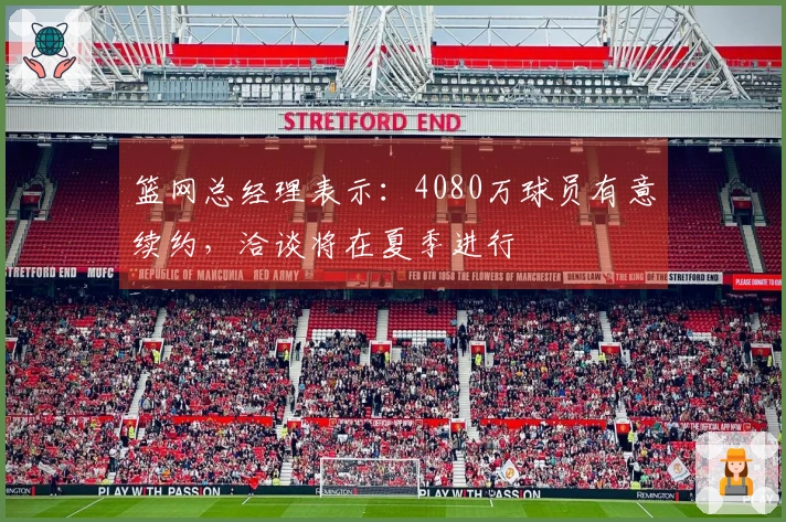 篮网总经理表示：4080万球员有意续约，洽谈将在夏季进行