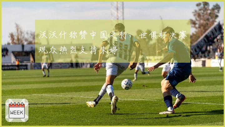 沃沃什称赞中国之行，世俱杯决赛观众热烈支持朱婷