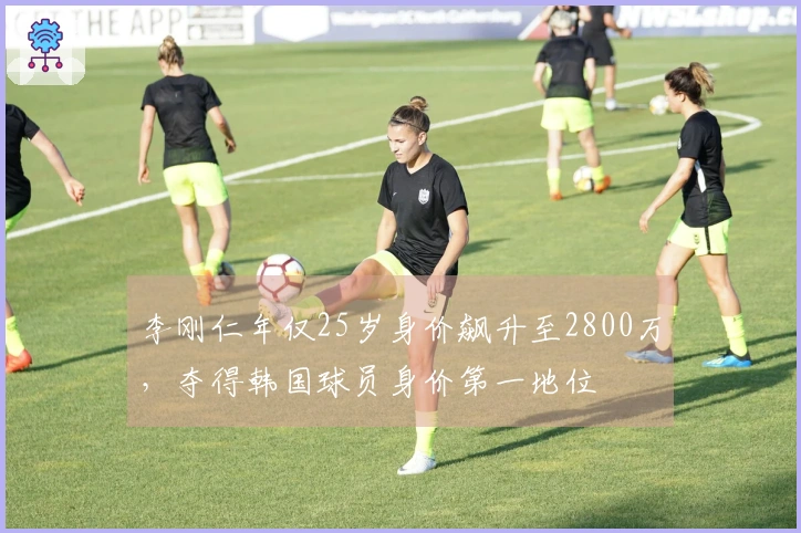 李刚仁年仅25岁身价飙升至2800万，夺得韩国球员身价第一地位