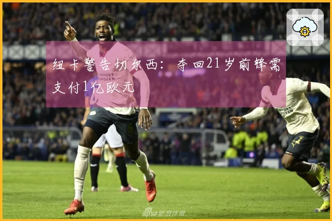 纽卡警告切尔西：夺回21岁前锋需支付1亿欧元